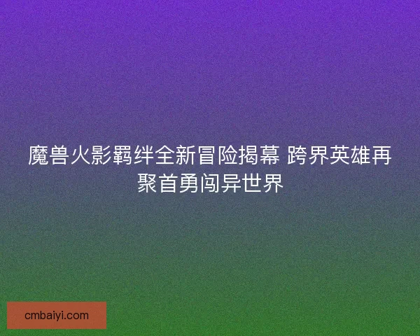 魔兽火影羁绊全新冒险揭幕 跨界英雄再聚首勇闯异世界