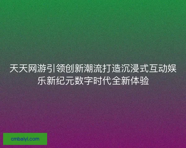 天天网游引领创新潮流打造沉浸式互动娱乐新纪元数字时代全新体验