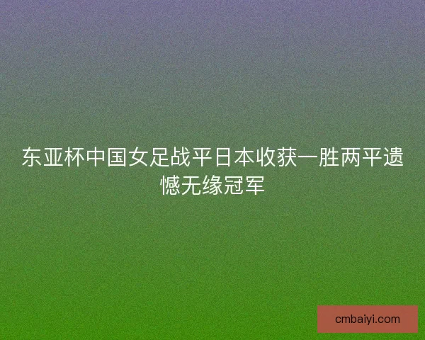 东亚杯中国女足战平日本收获一胜两平遗憾无缘冠军