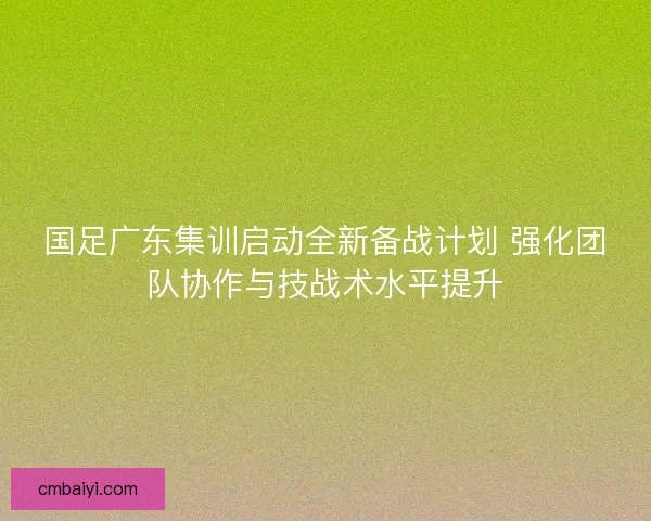 国足广东集训启动全新备战计划 强化团队协作与技战术水平提升